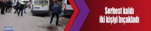 Serbest kaldı iki kişiyi bıçakladı